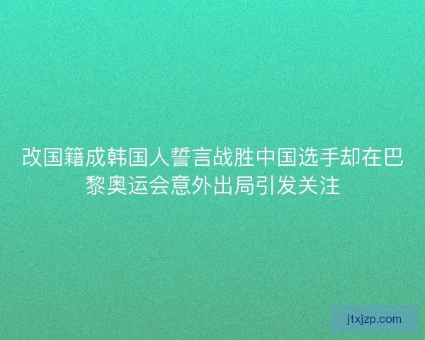 改国籍成韩国人誓言战胜中国选手却在巴黎奥运会意外出局引发关注