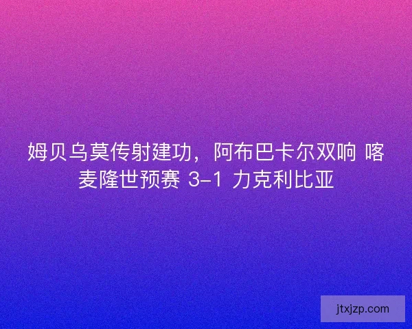 姆贝乌莫传射建功，阿布巴卡尔双响 喀麦隆世预赛 3-1 力克利比亚