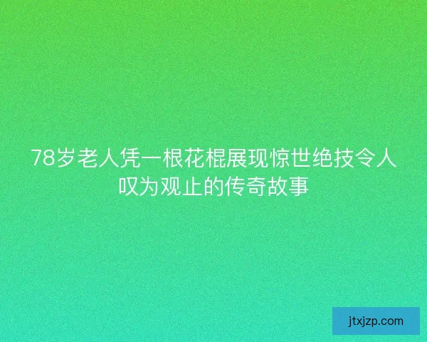 78岁老人凭一根花棍展现惊世绝技令人叹为观止的传奇故事