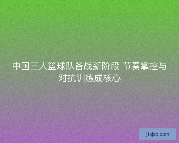 中国三人篮球队备战新阶段 节奏掌控与对抗训练成核心