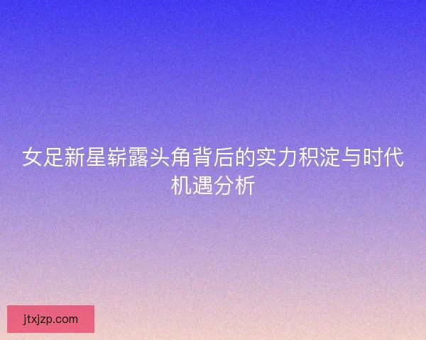 女足新星崭露头角背后的实力积淀与时代机遇分析